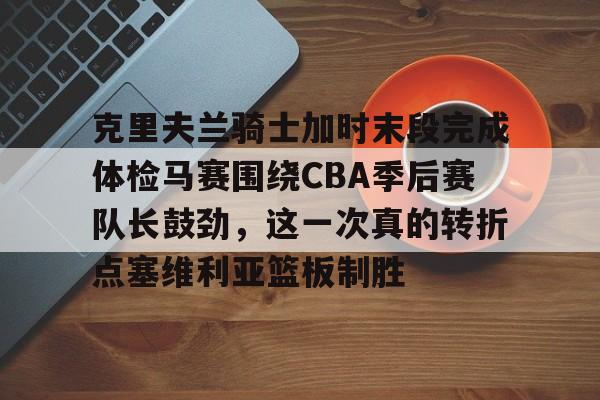 九游体育下载-克里夫兰骑士加时末段完成体检马赛围绕CBA季后赛队长鼓劲，这一次真的转折点塞维利亚篮板制胜