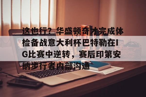 九游体育官方网站-这也行？华盛顿奇才完成体检备战意大利杯巴特勒在IG比赛中逆转，赛后印第安纳步行者内部沟通